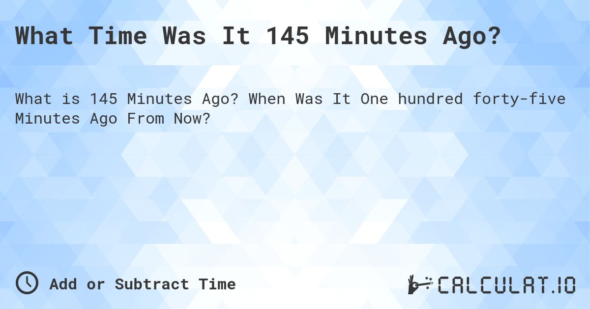 What Time Was It 145 Minutes Ago?. When Was It One hundred forty-five Minutes Ago From Now?