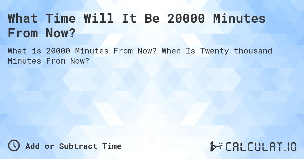 What Time Will It Be 20000 Minutes From Now?. When Is Twenty thousand Minutes From Now?