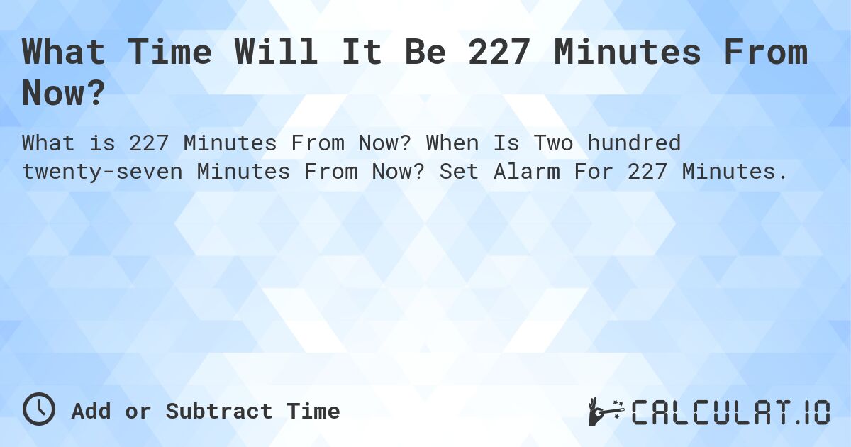 What Time Will It Be 227 Minutes From Now?. When Is Two hundred twenty-seven Minutes From Now? Set Alarm For 227 Minutes.