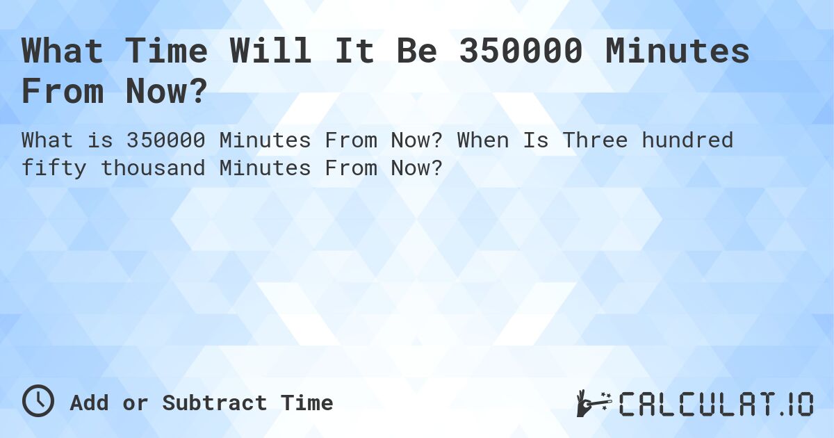 What Time Will It Be 350000 Minutes From Now?. When Is Three hundred fifty thousand Minutes From Now?