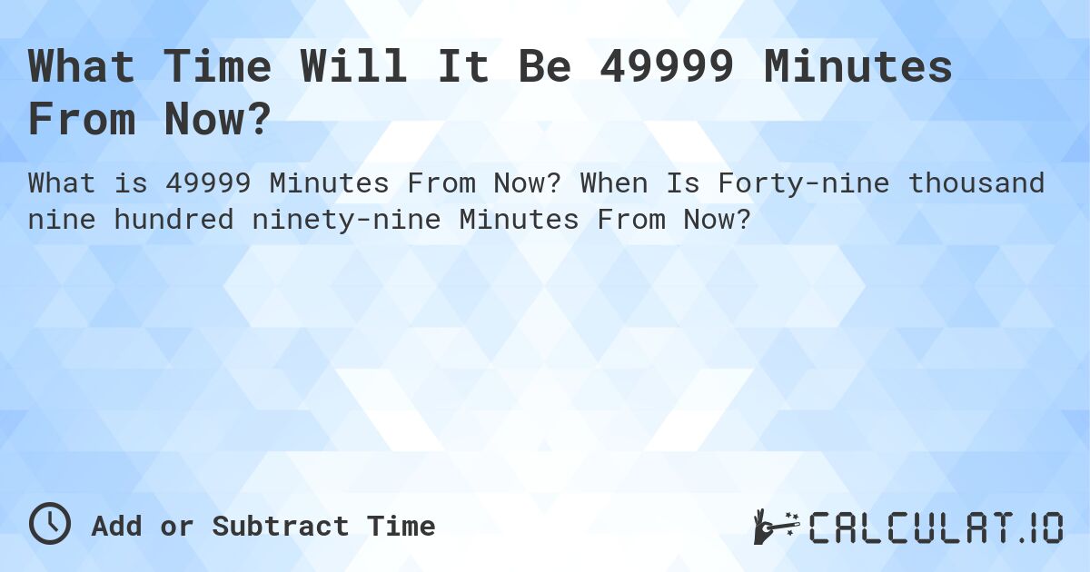 What Time Will It Be 49999 Minutes From Now?. When Is Forty-nine thousand nine hundred ninety-nine Minutes From Now?