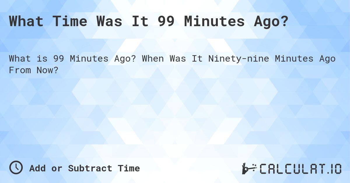 What Time Was It 99 Minutes Ago?. When Was It Ninety-nine Minutes Ago From Now?