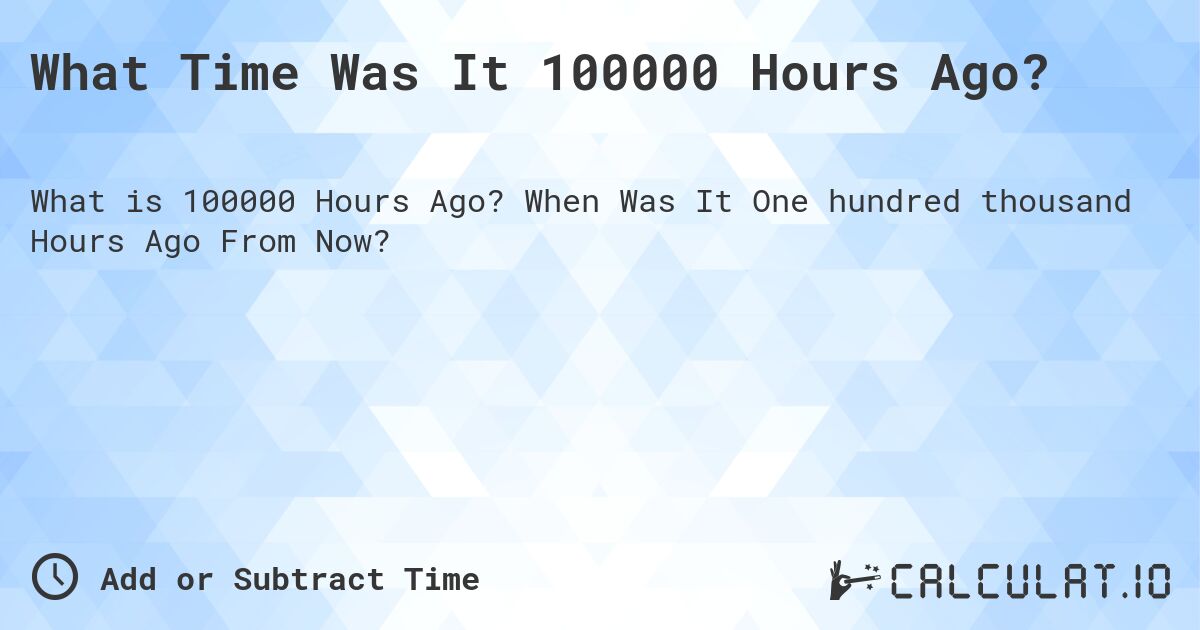 What Time Was It 100000 Hours Ago?. When Was It One hundred thousand Hours Ago From Now?