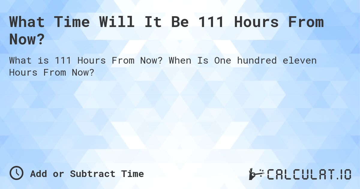 What Time Will It Be 111 Hours From Now?. When Is One hundred eleven Hours From Now?