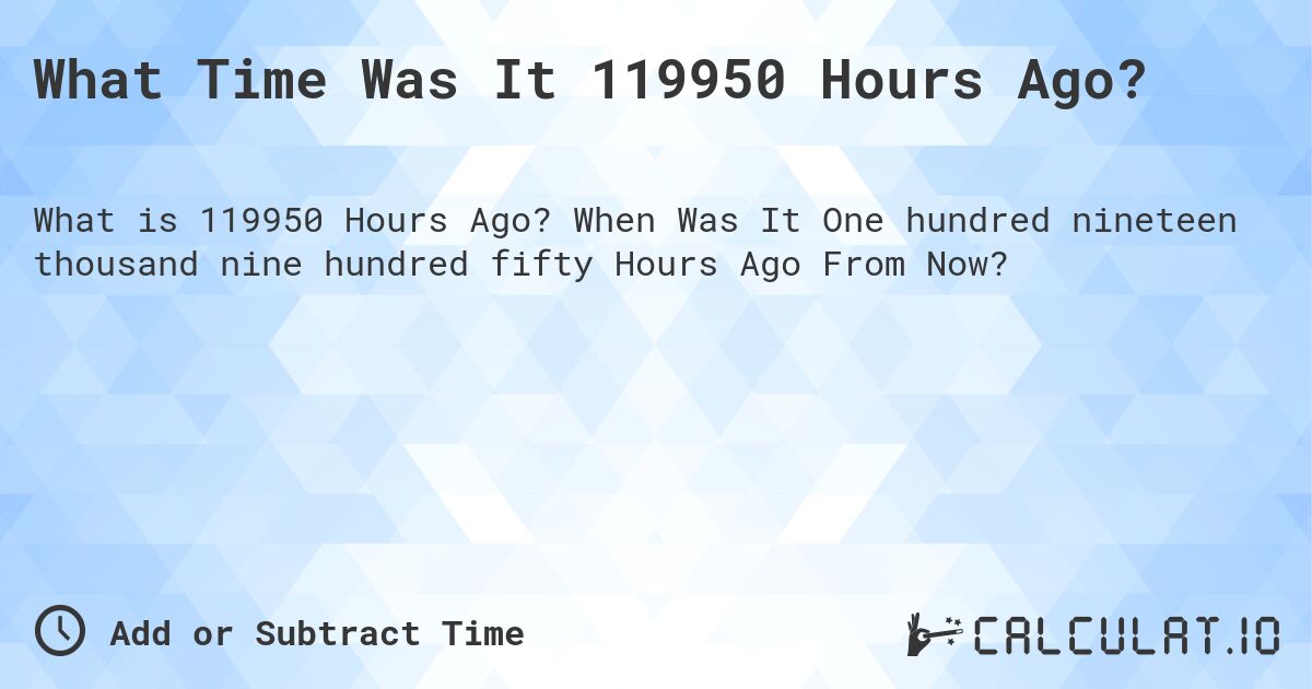 What Time Was It 119950 Hours Ago?. When Was It One hundred nineteen thousand nine hundred fifty Hours Ago From Now?