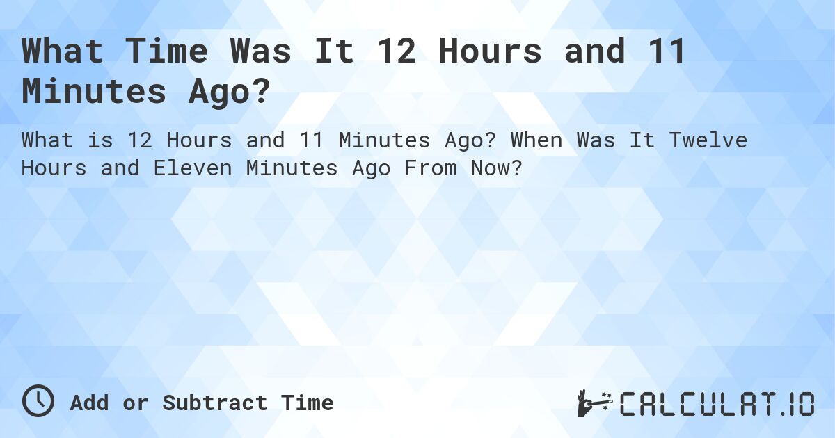 What Time Was It 12 Hours and 11 Minutes Ago?. When Was It Twelve Hours and Eleven Minutes Ago From Now?