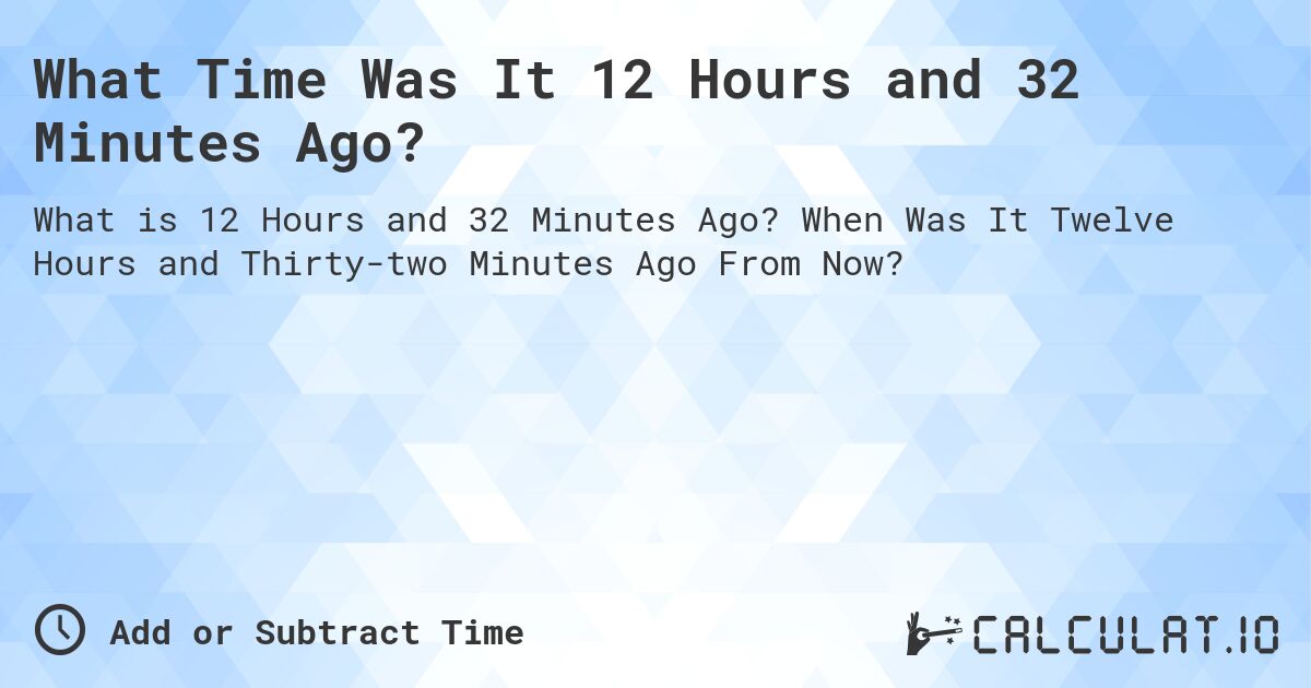 What Time Was It 12 Hours and 32 Minutes Ago?. When Was It Twelve Hours and Thirty-two Minutes Ago From Now?