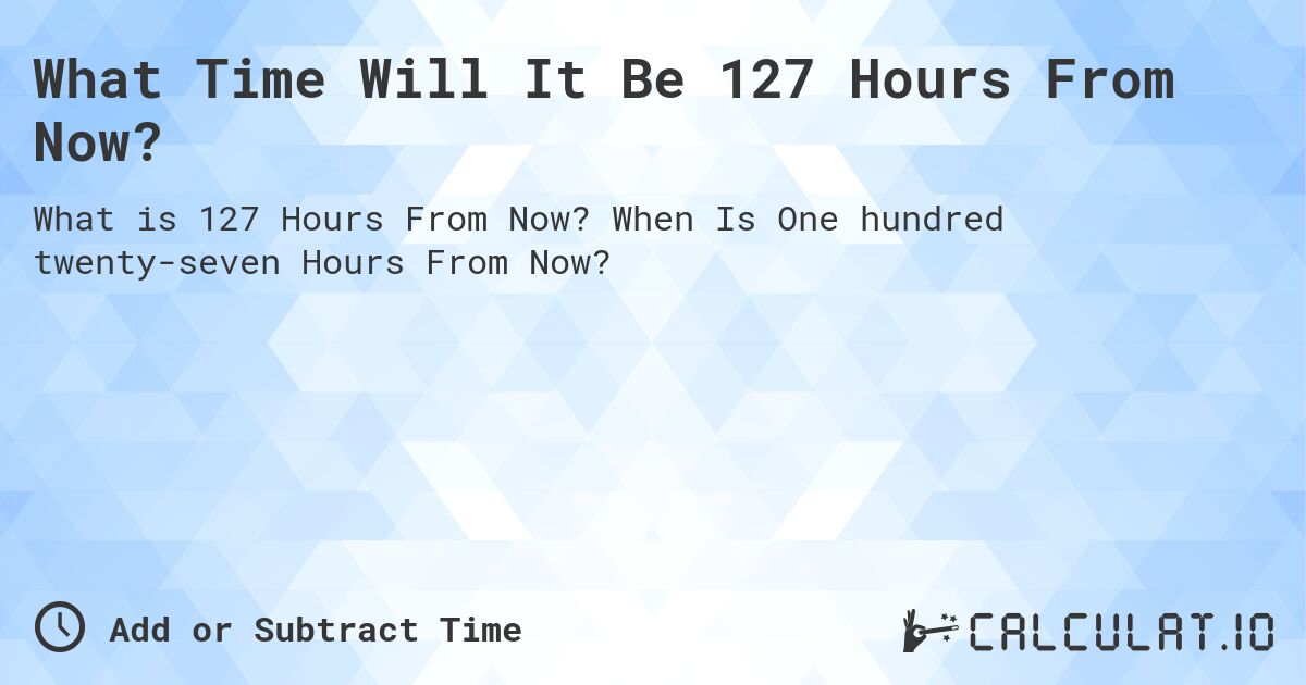 What Time Will It Be 127 Hours From Now?. When Is One hundred twenty-seven Hours From Now?