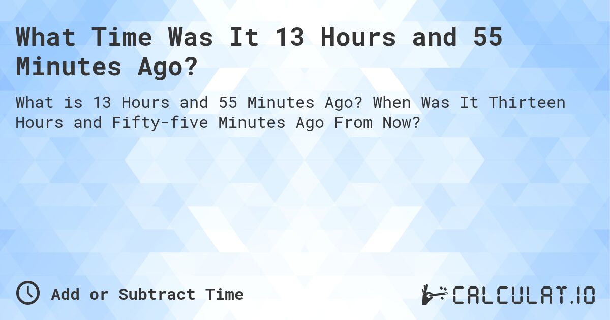 What Time Was It 13 Hours and 55 Minutes Ago?. When Was It Thirteen Hours and Fifty-five Minutes Ago From Now?