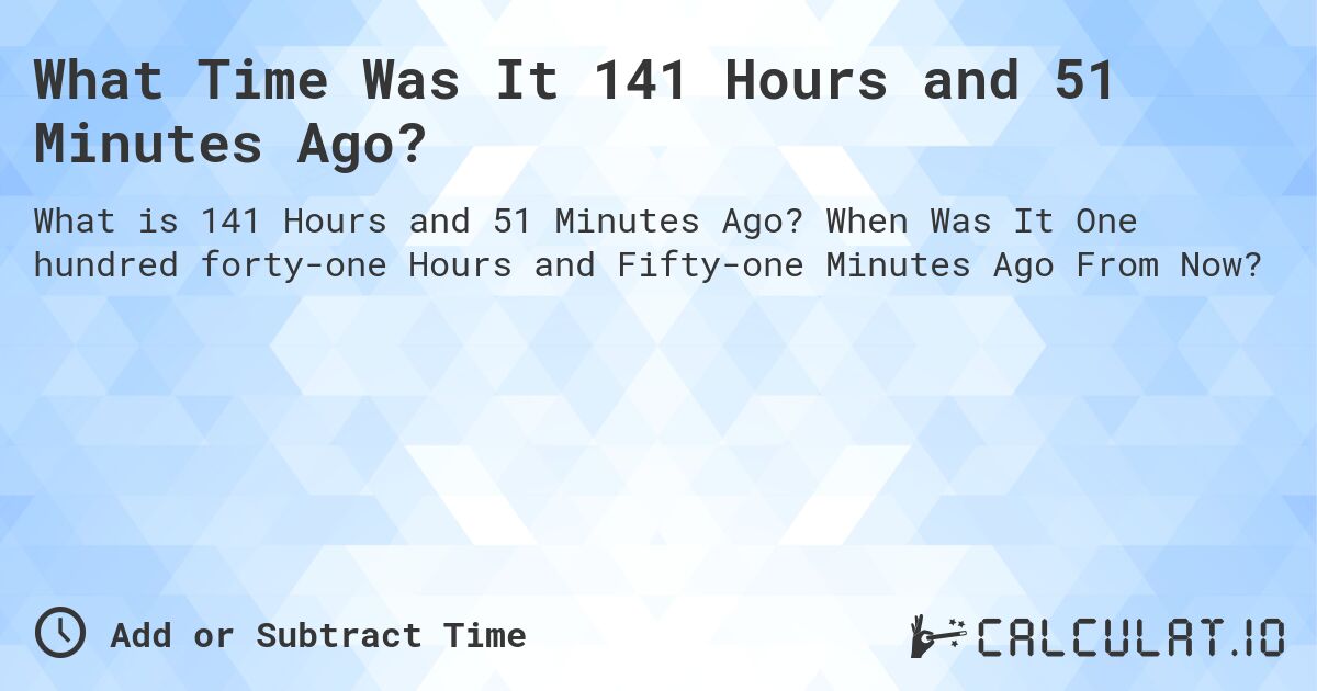 What Time Was It 141 Hours and 51 Minutes Ago?. When Was It One hundred forty-one Hours and Fifty-one Minutes Ago From Now?