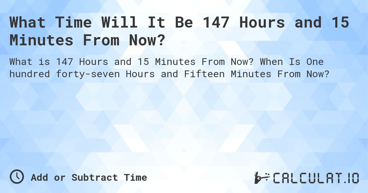 What Time Will It Be 147 Hours and 15 Minutes From Now?. When Is One hundred forty-seven Hours and Fifteen Minutes From Now?