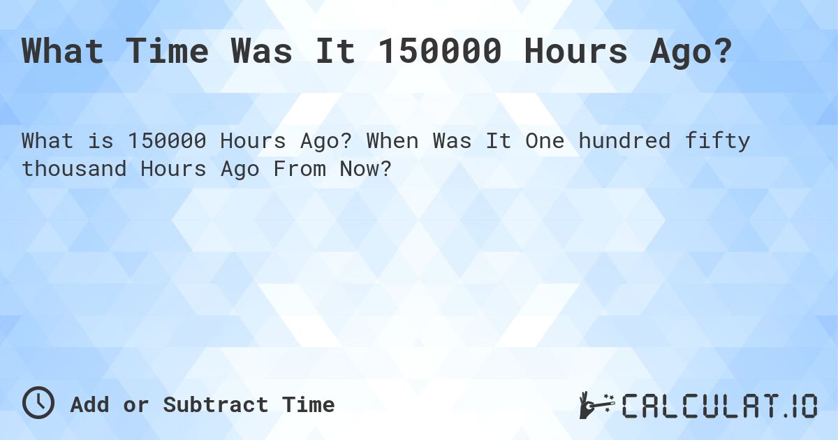 What Time Was It 150000 Hours Ago?. When Was It One hundred fifty thousand Hours Ago From Now?