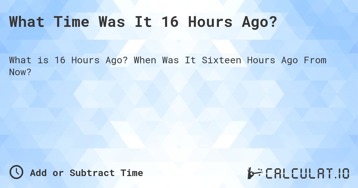 What Time Was It 16 Hours Ago?. When Was It Sixteen Hours Ago From Now?