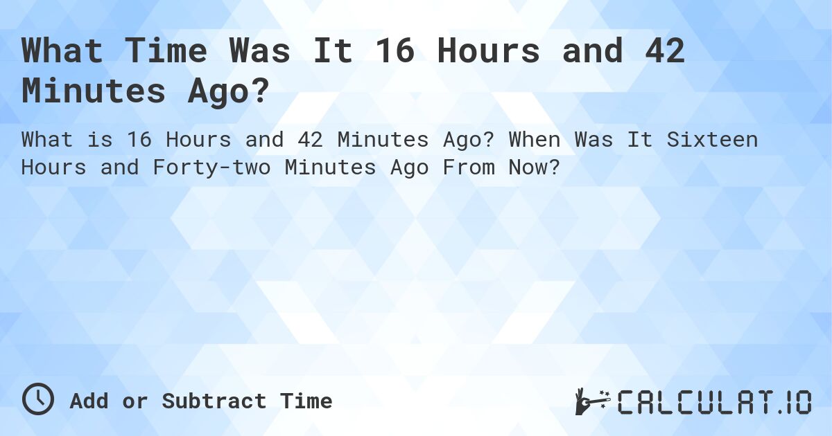 What Time Was It 16 Hours and 42 Minutes Ago?. When Was It Sixteen Hours and Forty-two Minutes Ago From Now?