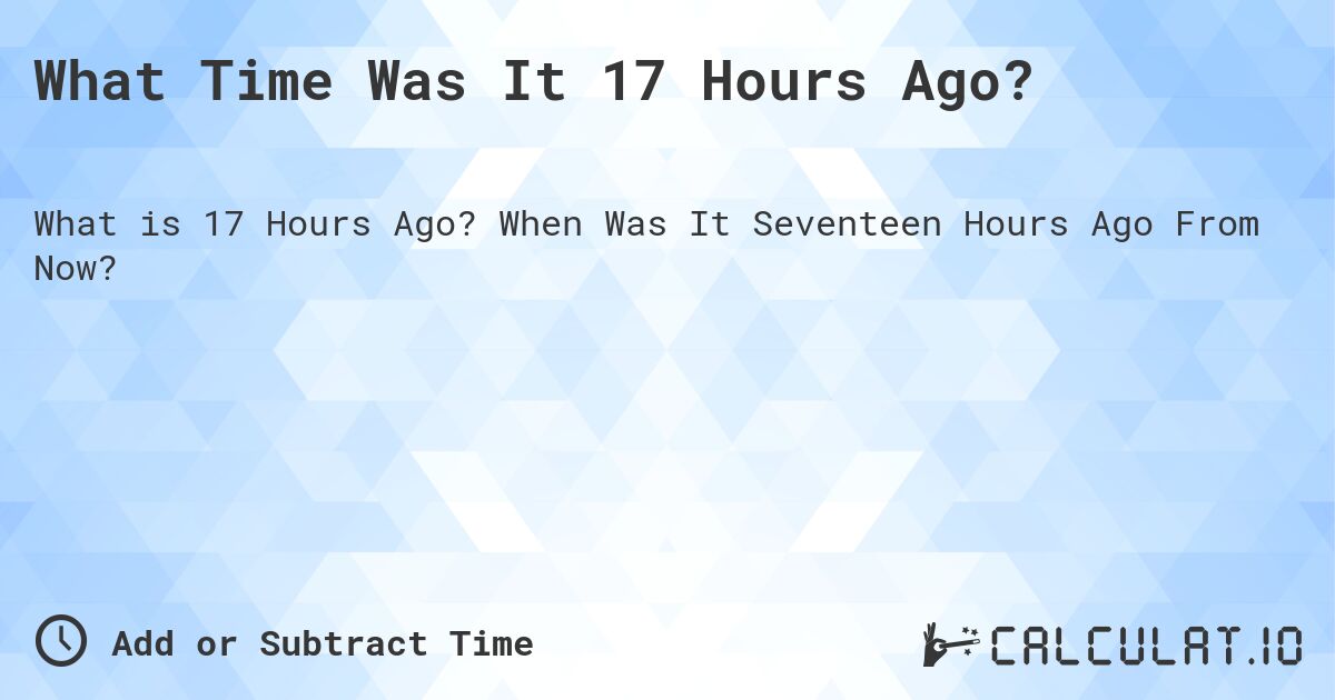 What Time Was It 17 Hours Ago?. When Was It Seventeen Hours Ago From Now?