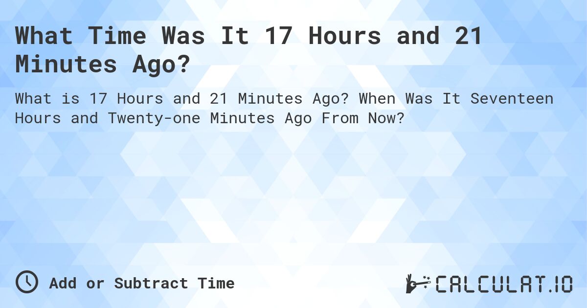 What Time Was It 17 Hours and 21 Minutes Ago?. When Was It Seventeen Hours and Twenty-one Minutes Ago From Now?