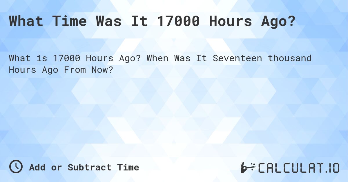 What Time Was It 17000 Hours Ago?. When Was It Seventeen thousand Hours Ago From Now?