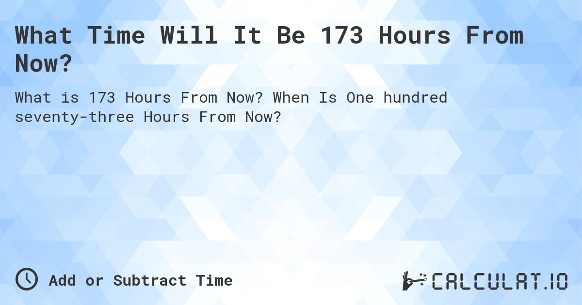 What Time Will It Be 173 Hours From Now?. When Is One hundred seventy-three Hours From Now?