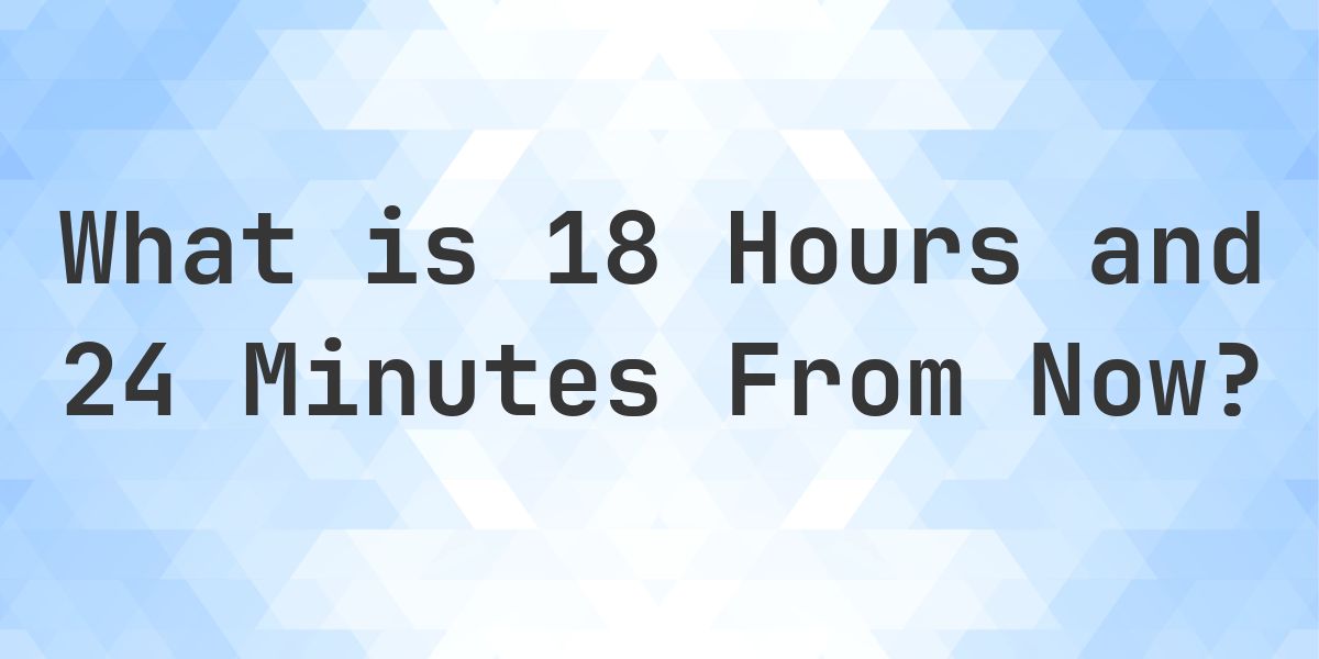What Time Will It Be 18 Hours and 24 Minutes From Now? - Calculatio