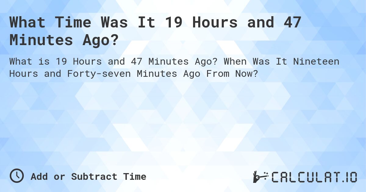 What Time Was It 19 Hours and 47 Minutes Ago?. When Was It Nineteen Hours and Forty-seven Minutes Ago From Now?