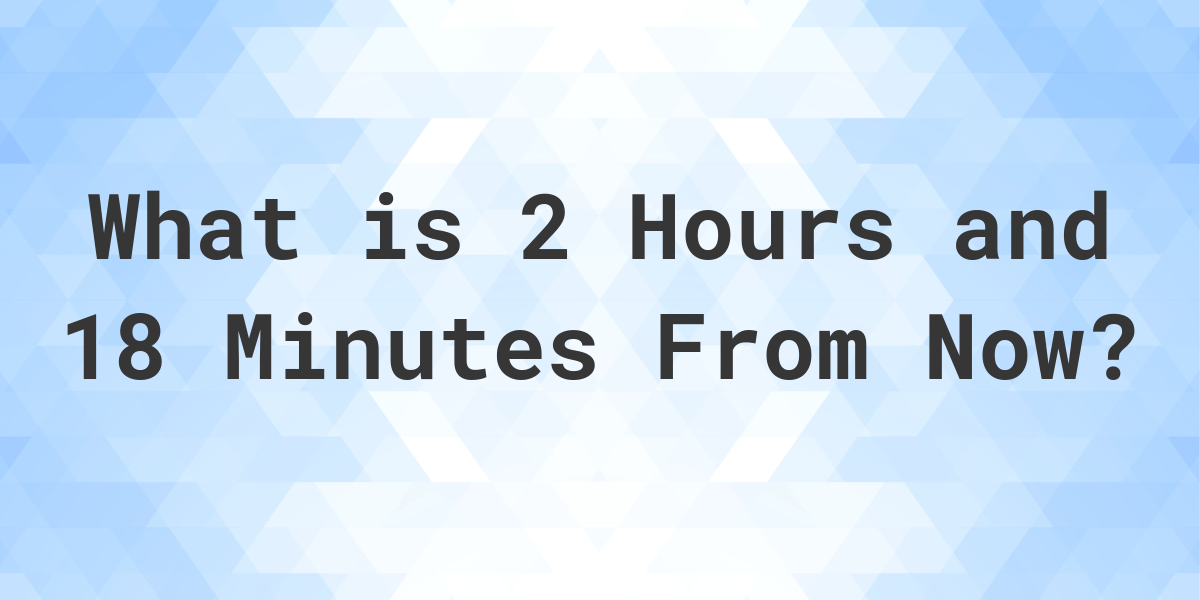 What Time Will It Be 2 Hours and 18 Minutes From Now? Calculatio