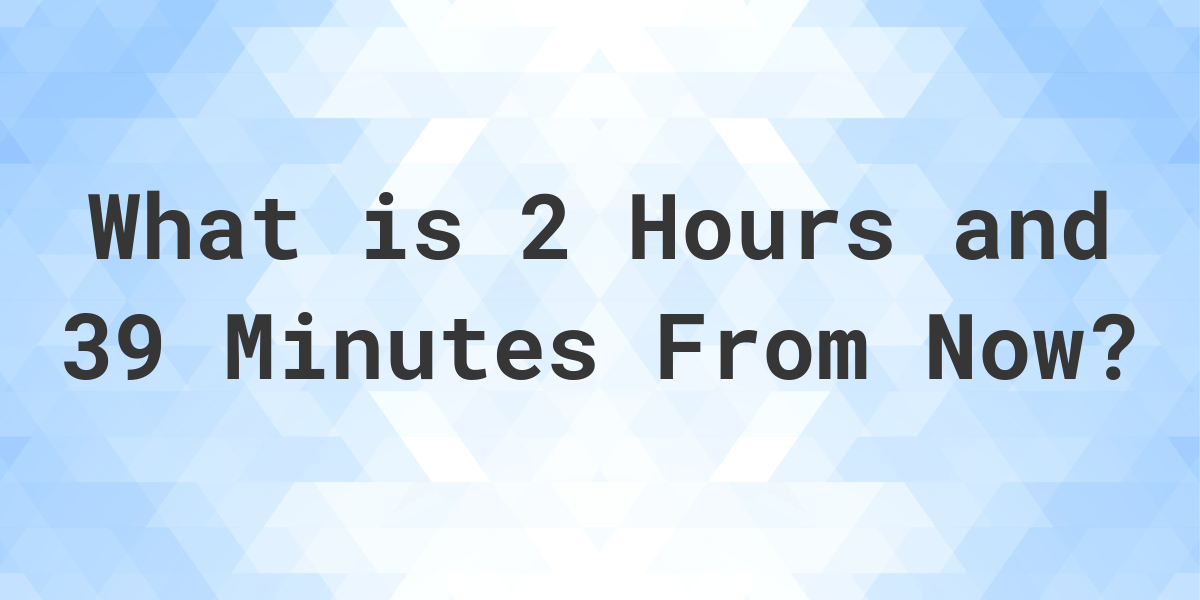 what-time-will-it-be-2-hours-and-39-minutes-from-now-calculatio