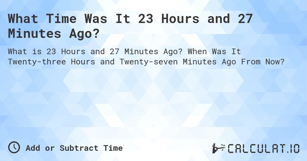 What Time Was It 23 Hours and 27 Minutes Ago?. When Was It Twenty-three Hours and Twenty-seven Minutes Ago From Now?