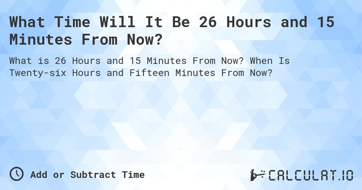 What Time Will It Be 26 Hours and 15 Minutes From Now?. When Is Twenty-six Hours and Fifteen Minutes From Now?