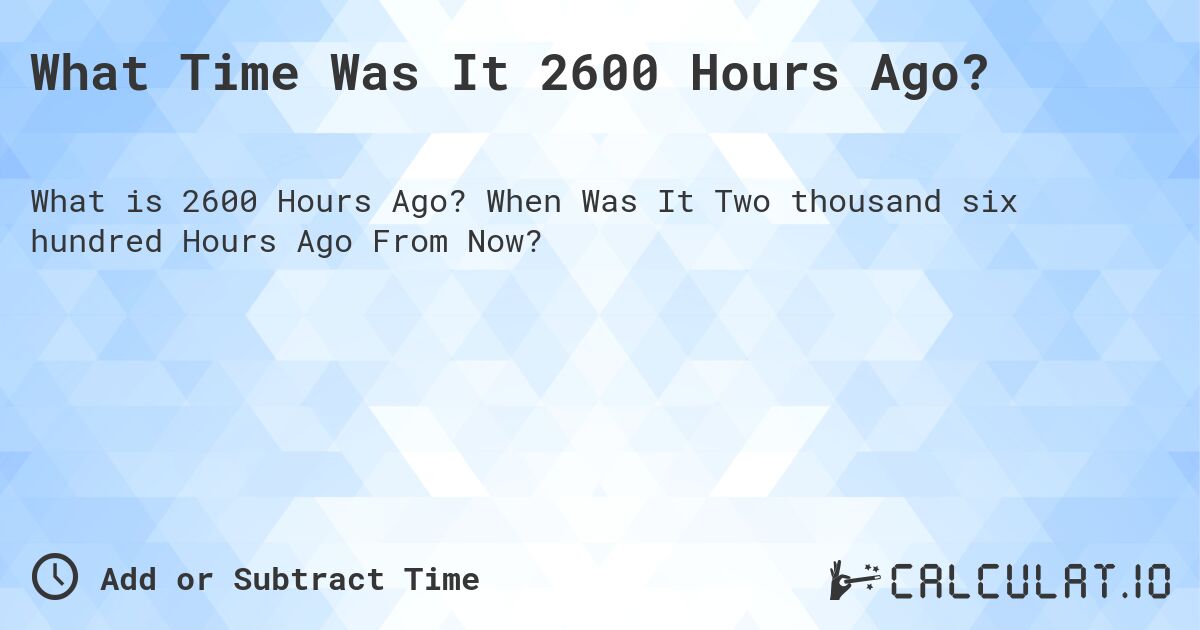 What Time Was It 2600 Hours Ago?. When Was It Two thousand six hundred Hours Ago From Now?