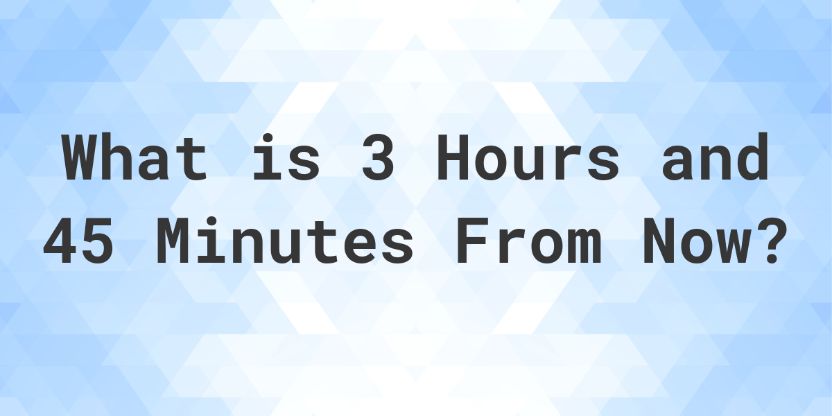 What Time Will It Be 3 Hours And 45 Minutes From Now Calculatio