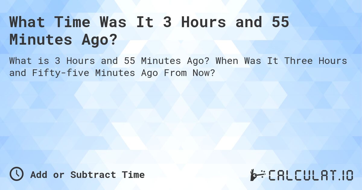 What Time Was It 3 Hours and 55 Minutes Ago?. When Was It Three Hours and Fifty-five Minutes Ago From Now?