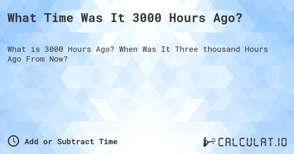 What Time Was It 3000 Hours Ago?. When Was It Three thousand Hours Ago From Now?