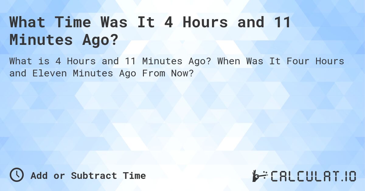 What Time Was It 4 Hours and 11 Minutes Ago?. When Was It Four Hours and Eleven Minutes Ago From Now?