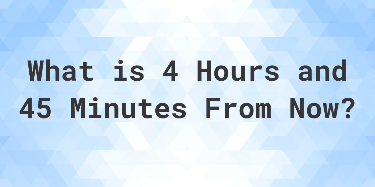 what time will it be in 4 hours and 45 minutes