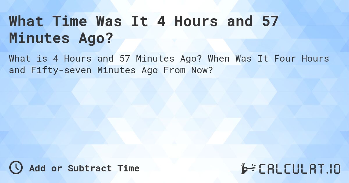 What Time Was It 4 Hours and 57 Minutes Ago?. When Was It Four Hours and Fifty-seven Minutes Ago From Now?