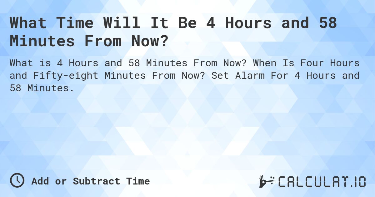 What Time Will It Be 4 Hours and 58 Minutes From Now?. When Is Four Hours and Fifty-eight Minutes From Now? Set Alarm For 4 Hours and 58 Minutes.