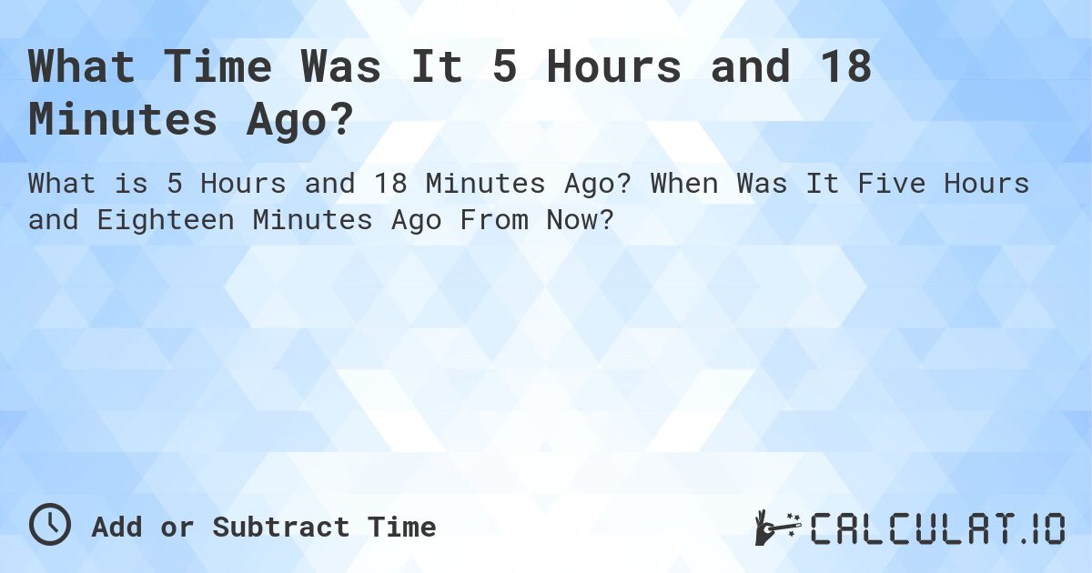 What Time Was It 5 Hours and 18 Minutes Ago?. When Was It Five Hours and Eighteen Minutes Ago From Now?