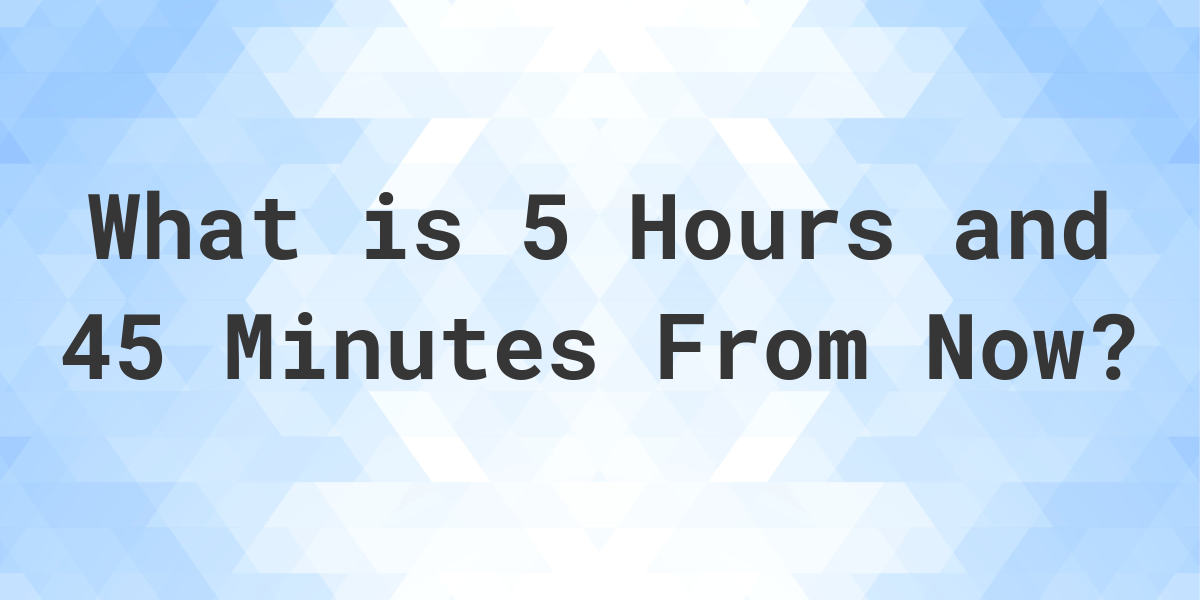 what-time-will-it-be-5-hours-and-45-minutes-from-now-calculatio