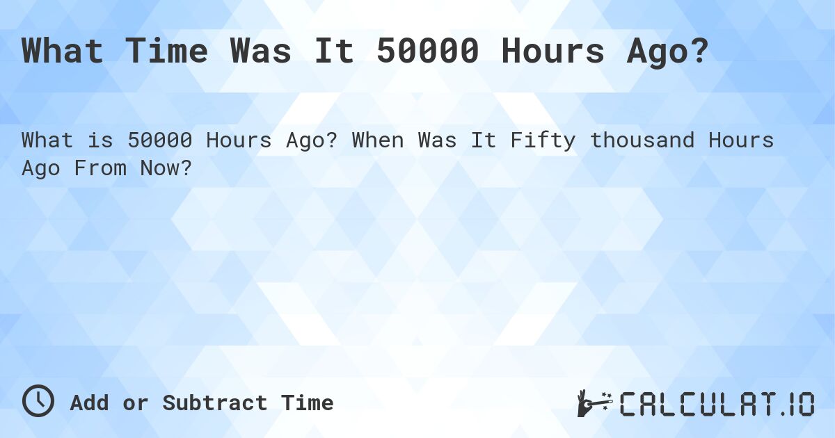 What Time Was It 50000 Hours Ago?. When Was It Fifty thousand Hours Ago From Now?