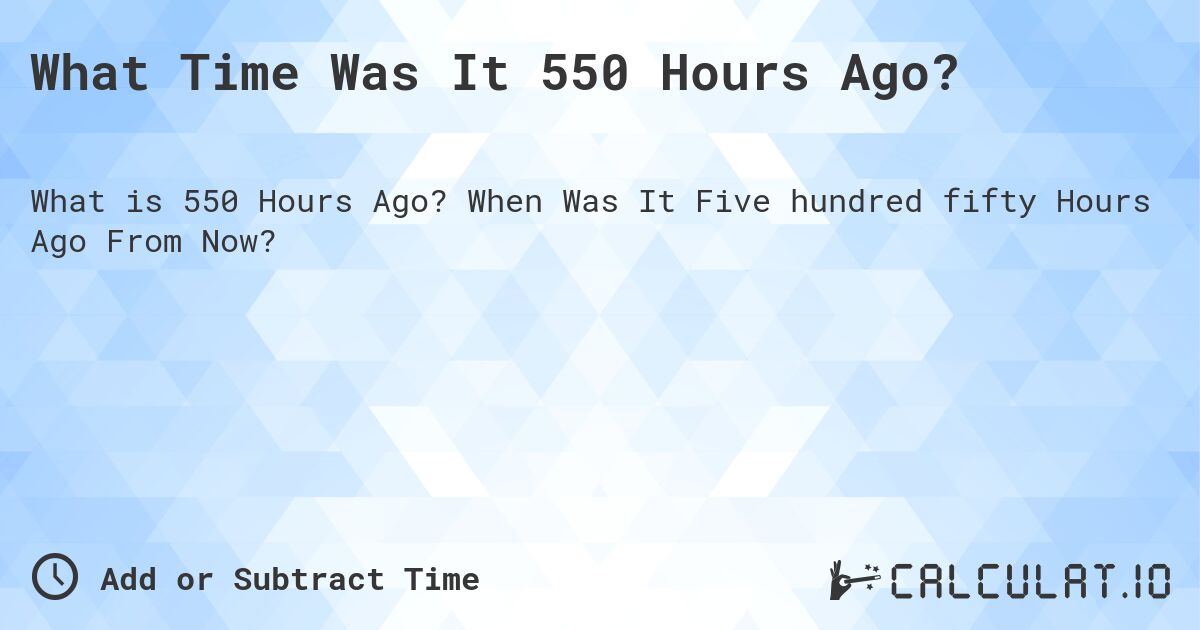 What Time Was It 550 Hours Ago?. When Was It Five hundred fifty Hours Ago From Now?