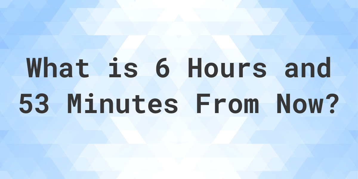 What Time Will It Be 6 Hours And 53 Minutes From Now Calculatio