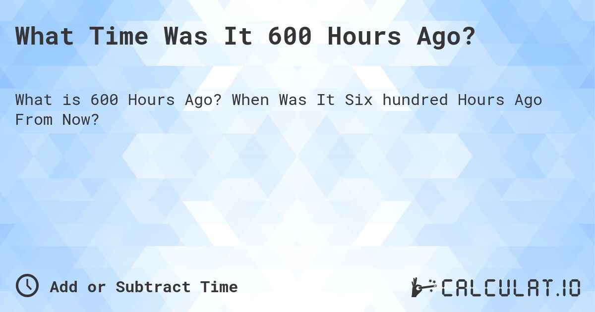 What Time Was It 600 Hours Ago?. When Was It Six hundred Hours Ago From Now?