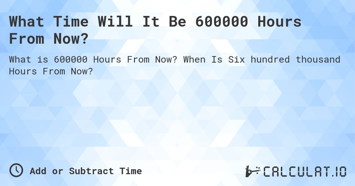 What Time Will It Be 600000 Hours From Now?. When Is Six hundred thousand Hours From Now?