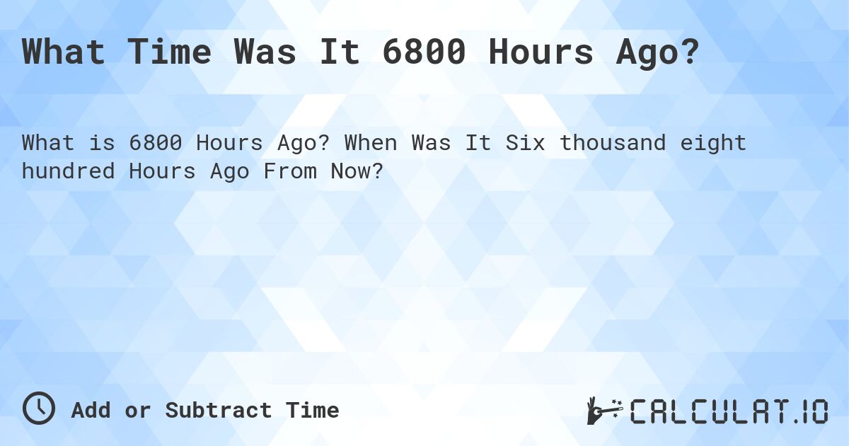 What Time Was It 6800 Hours Ago?. When Was It Six thousand eight hundred Hours Ago From Now?