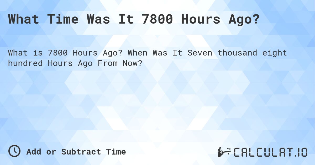 What Time Was It 7800 Hours Ago?. When Was It Seven thousand eight hundred Hours Ago From Now?