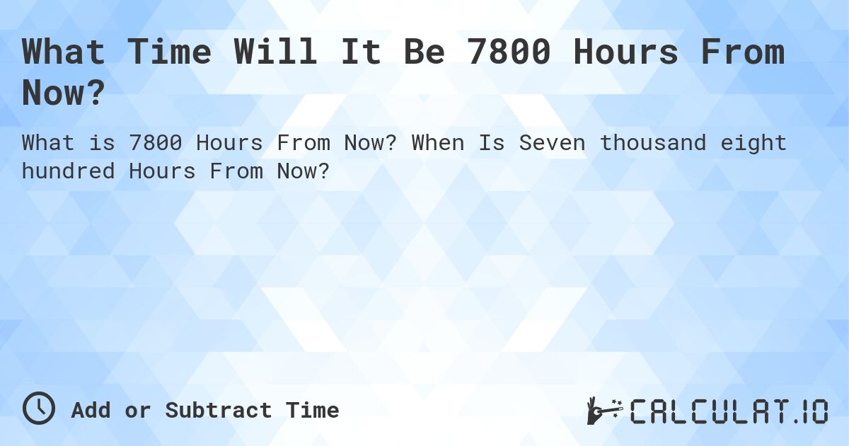 What Time Will It Be 7800 Hours From Now?. When Is Seven thousand eight hundred Hours From Now?