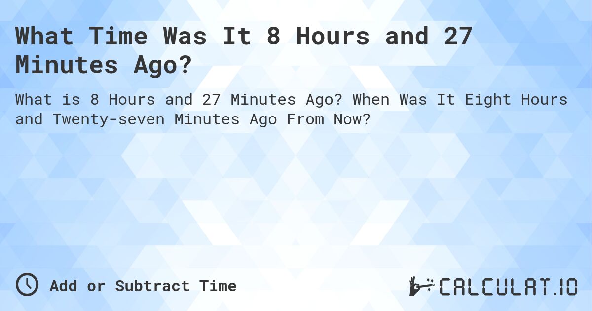 What Time Was It 8 Hours and 27 Minutes Ago?. When Was It Eight Hours and Twenty-seven Minutes Ago From Now?