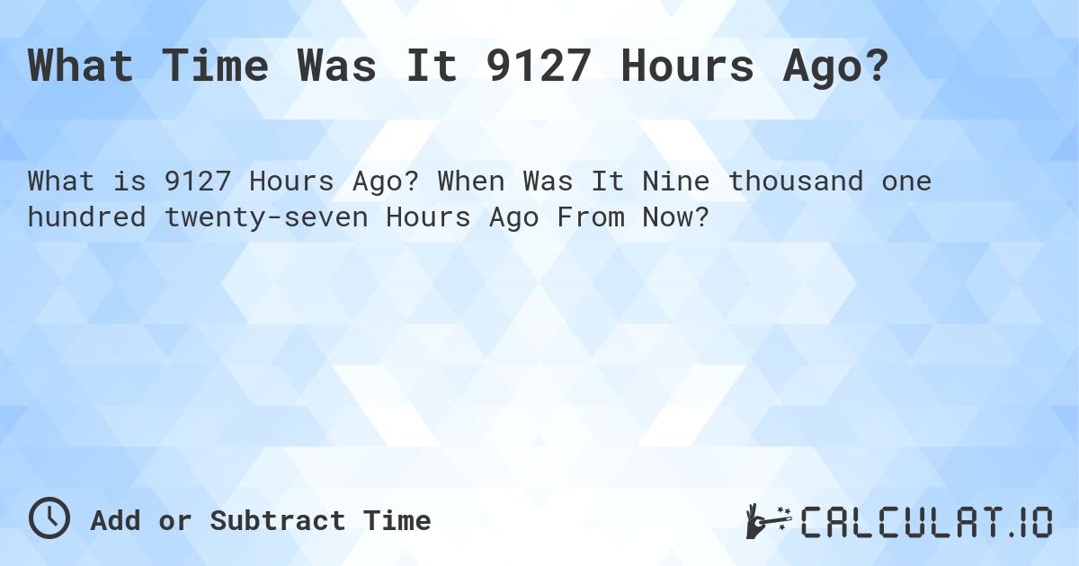 What Time Was It 9127 Hours Ago?. When Was It Nine thousand one hundred twenty-seven Hours Ago From Now?