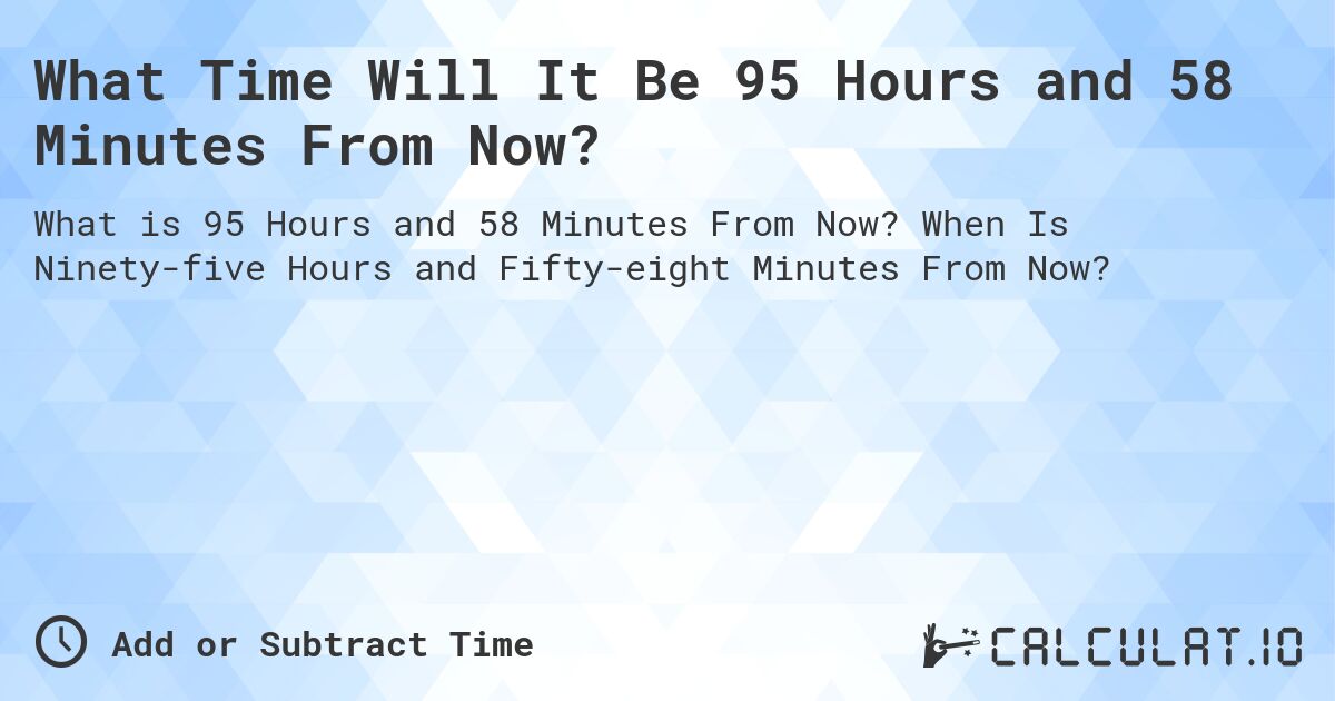 What Time Will It Be 95 Hours and 58 Minutes From Now?. When Is Ninety-five Hours and Fifty-eight Minutes From Now?