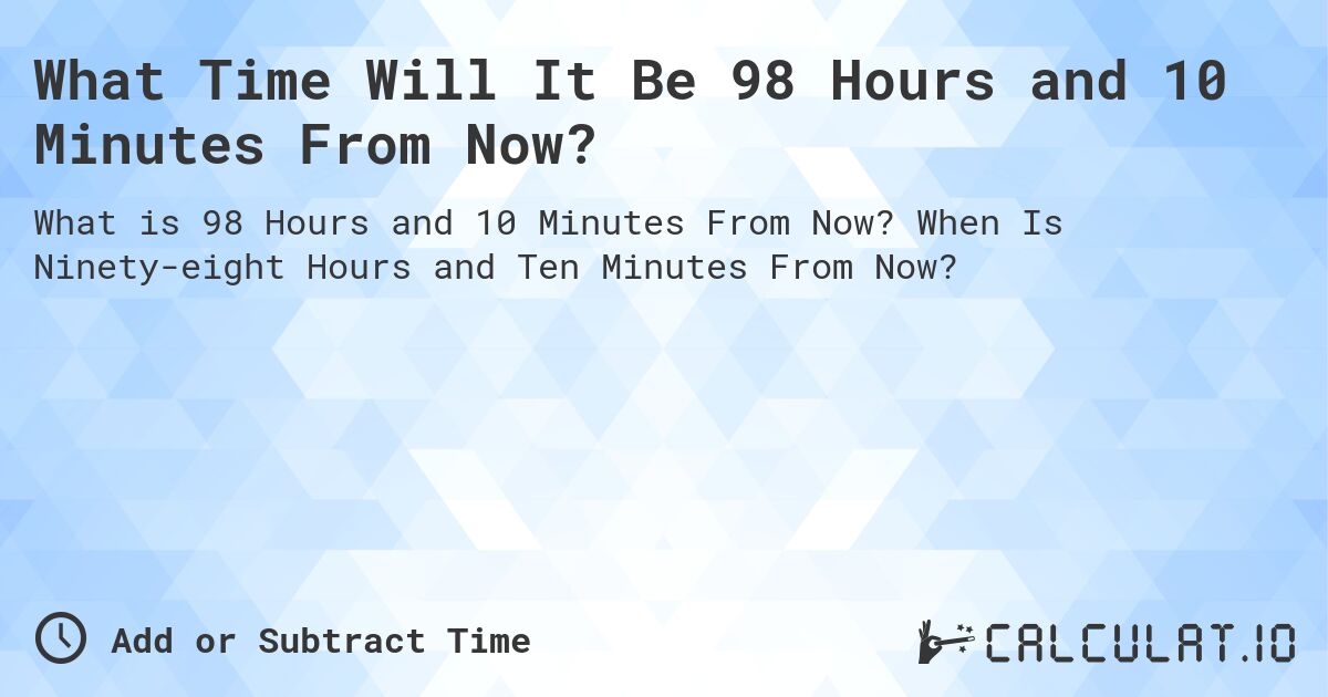 What Time Will It Be 98 Hours and 10 Minutes From Now?. When Is Ninety-eight Hours and Ten Minutes From Now?